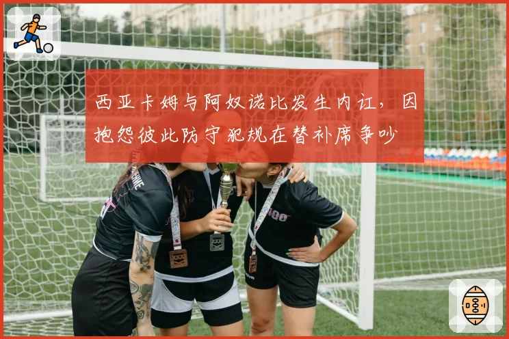 西亚卡姆与阿奴诺比发生内讧,因抱怨彼此防守犯规在替补席争吵