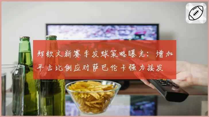 郑钦文新赛季发球策略曝光：增加平击比例应对萨巴伦卡强力接发
