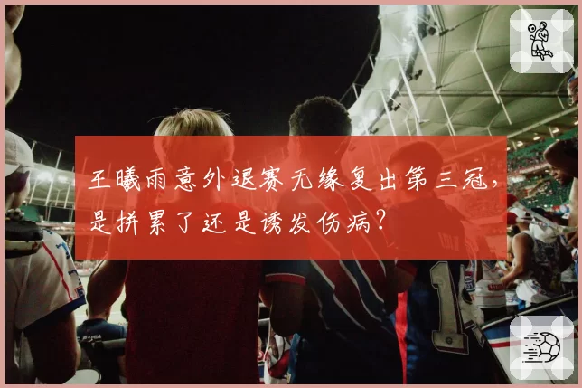 王曦雨意外退赛无缘复出第三冠，是拼累了还是诱发伤病？