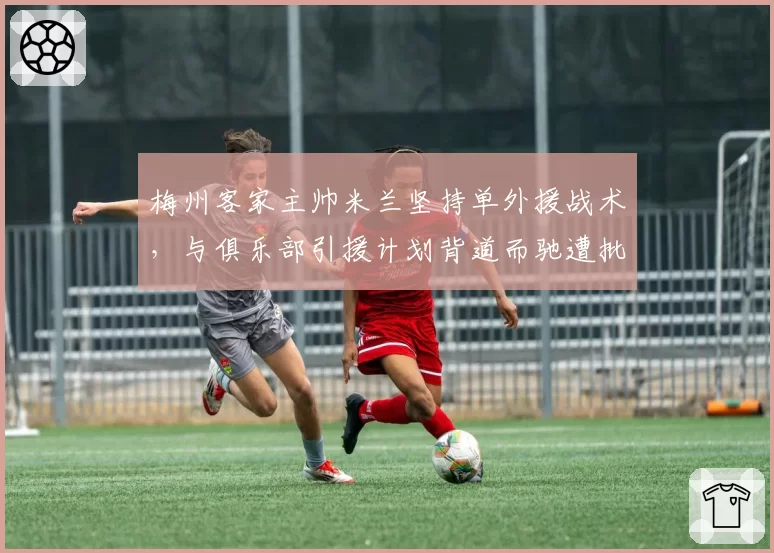 梅州客家主帅米兰坚持单外援战术,与俱乐部引援计划背道而驰遭批评