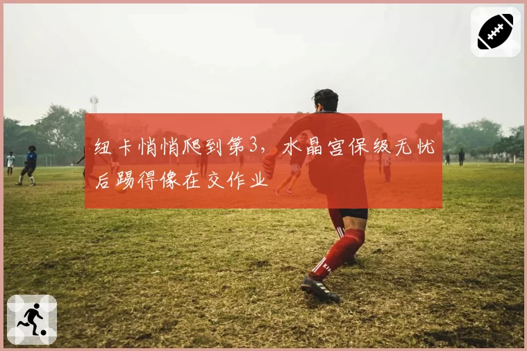 纽卡悄悄爬到第3,水晶宫保级无忧后踢得像在交作业