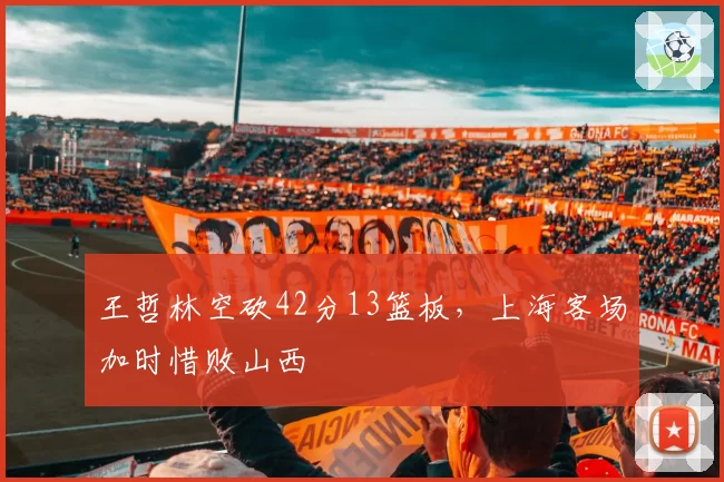 王哲林空砍42分13篮板,上海客场加时惜败山西
