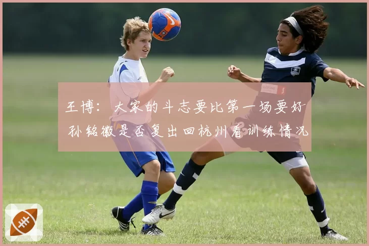 王博：大家的斗志要比第一场要好 孙铭徽是否复出回杭州看训练情况