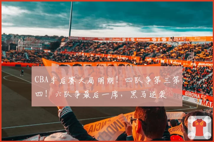 CBA季后赛大局明朗!四队争第三第四!六队争最后一席,黑马逆袭