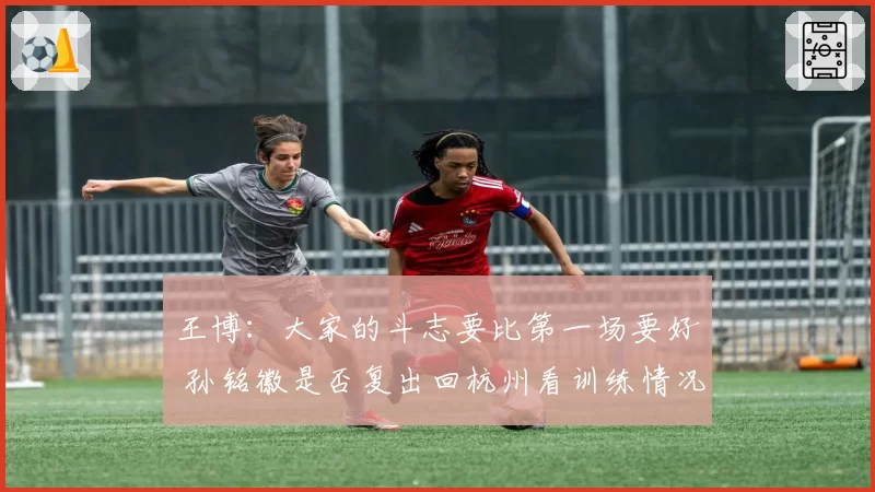 王博：大家的斗志要比第一场要好 孙铭徽是否复出回杭州看训练情况
