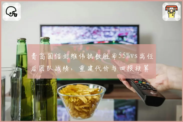 青岛国信刘维伟执教胜率55%vs离任后团队战绩，重建代价与回报核算