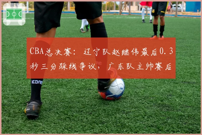 CBA总决赛：辽宁队赵继伟最后0.3秒三分踩线争议，广东队主帅赛后拒绝握手？