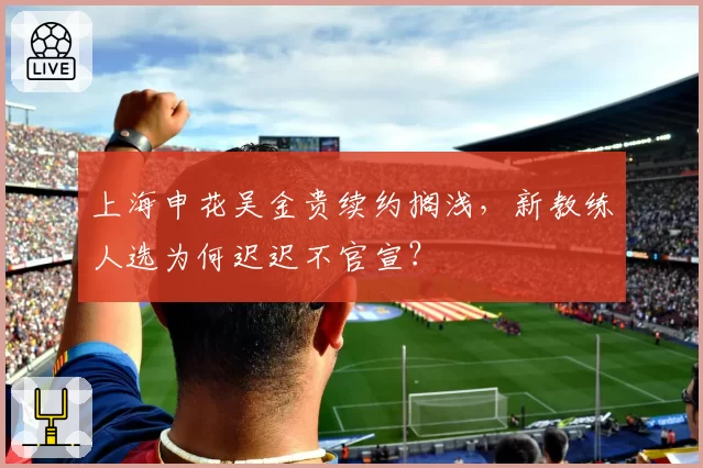 上海申花吴金贵续约搁浅，新教练人选为何迟迟不官宣？
