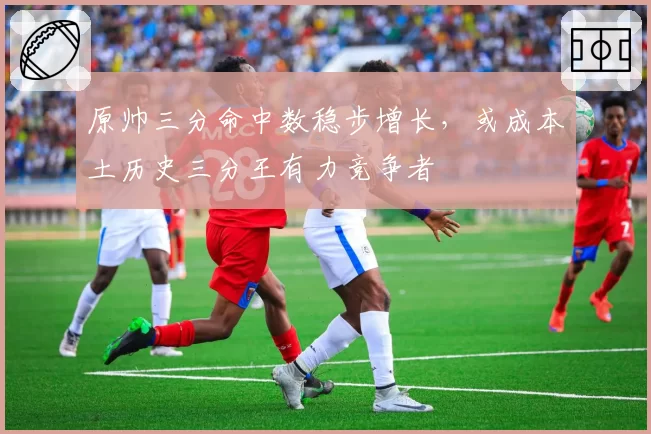 原帅三分命中数稳步增长,或成本土历史三分王有力竞争者