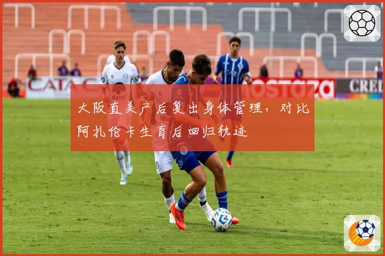 大阪直美产后复出身体管理,对比阿扎伦卡生育后回归轨迹