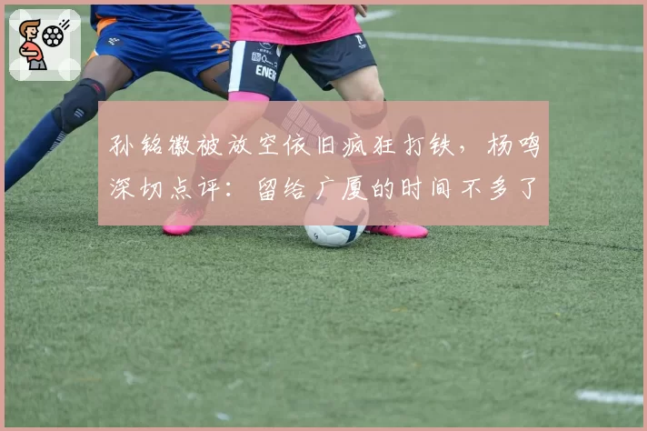 孙铭徽被放空依旧疯狂打铁，杨鸣深切点评：留给广厦的时间不多了