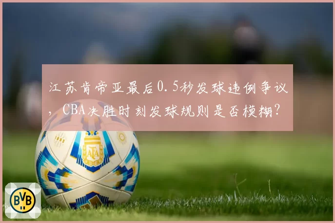 江苏肯帝亚最后0.5秒发球违例争议，CBA决胜时刻发球规则是否模糊？