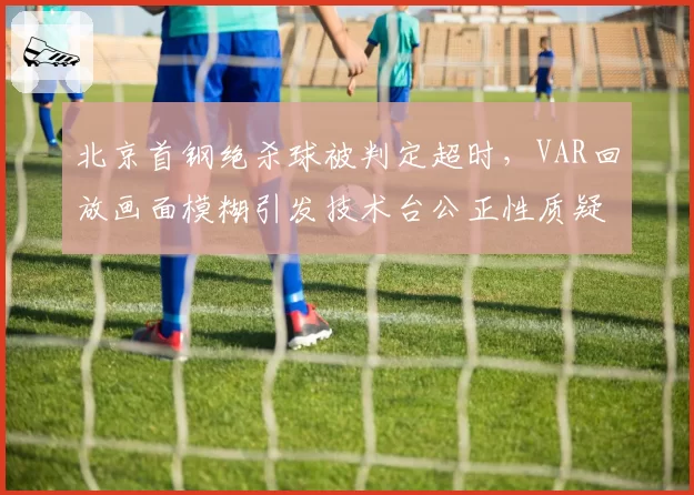 北京首钢绝杀球被判定超时，VAR回放画面模糊引发技术台公正性质疑