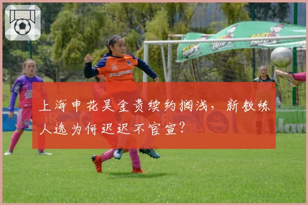 上海申花吴金贵续约搁浅，新教练人选为何迟迟不官宣？