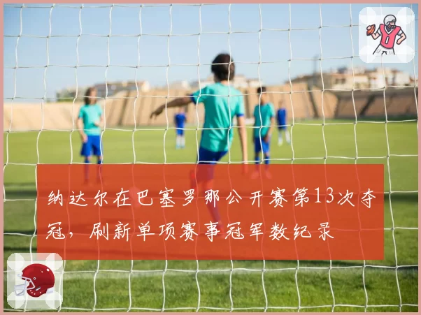 纳达尔在巴塞罗那公开赛第13次夺冠,刷新单项赛事冠军数纪录