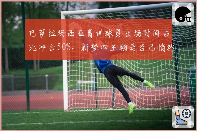 巴萨拉玛西亚青训球员出场时间占比冲击50%,新梦四王朝是否已悄然奠基?