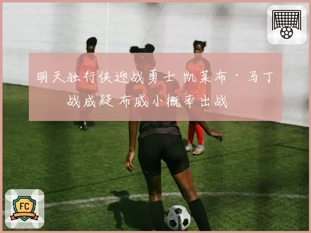 明天独行侠迎战勇士 凯莱布·马丁出战成疑 布威小概率出战