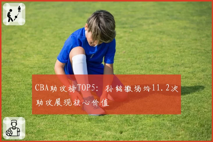 CBA助攻榜TOP5：孙铭徽场均11.2次助攻展现核心价值
