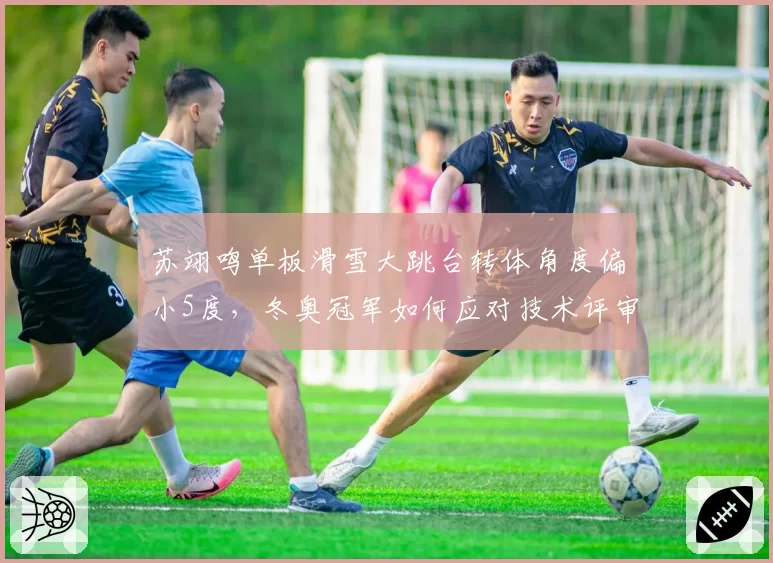 苏翊鸣单板滑雪大跳台转体角度偏小5度,冬奥冠军如何应对技术评审新标准?