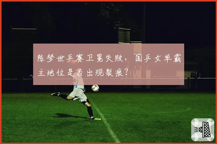 陈梦世乒赛卫冕失败，国乒女单霸主地位是否出现裂痕？
