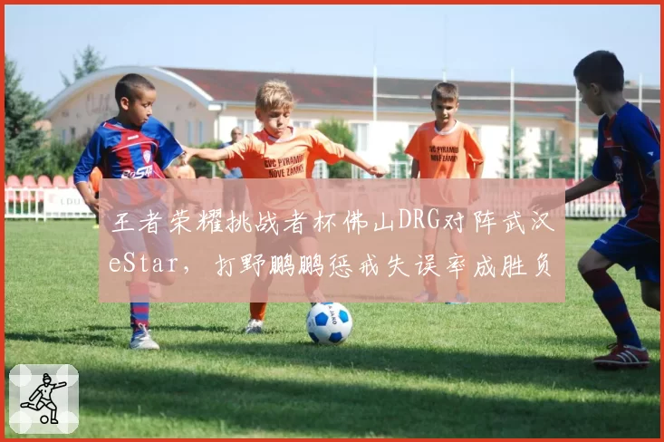 王者荣耀挑战者杯佛山DRG对阵武汉eStar,打野鹏鹏惩戒失误率成胜负手?