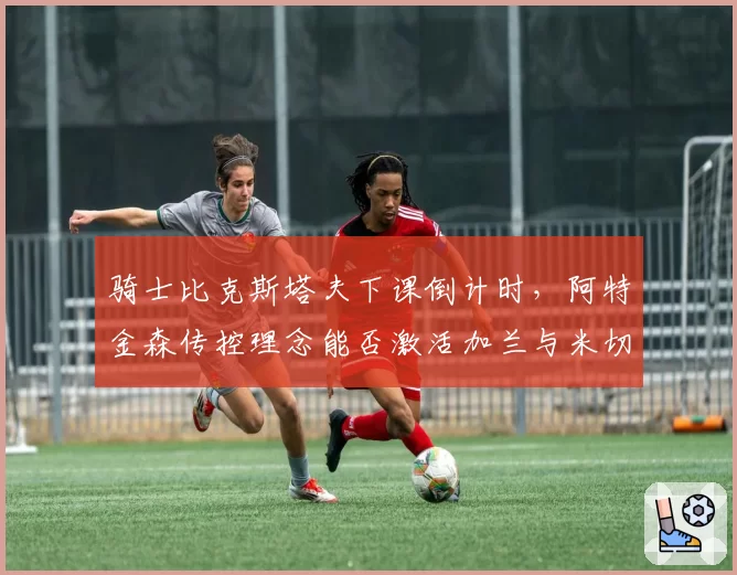 骑士比克斯塔夫下课倒计时,阿特金森传控理念能否激活加兰与米切尔共存