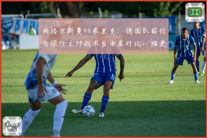 纳格尔斯曼vs弗里克:德国队前任与现任主帅战术自由度对比,谁更适应当代足球?