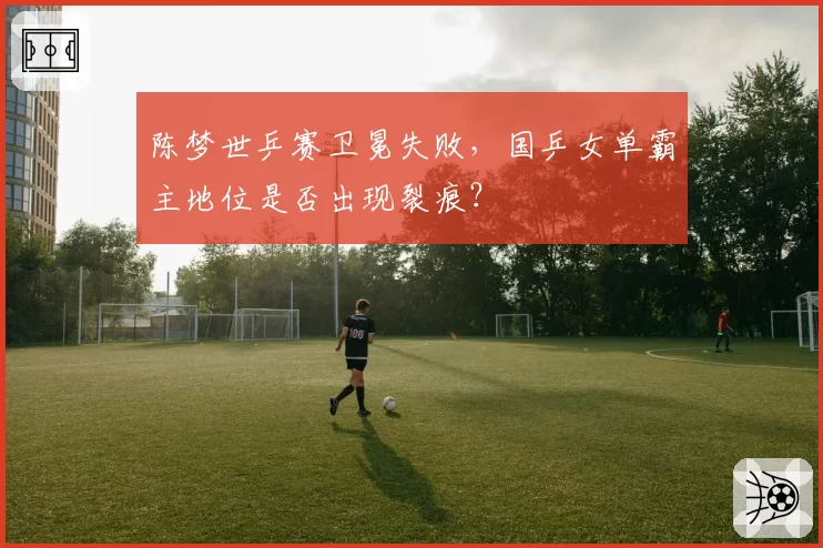 陈梦世乒赛卫冕失败，国乒女单霸主地位是否出现裂痕？