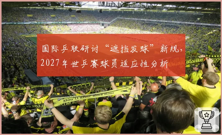 国际乒联研讨“遮挡发球”新规,2027年世乒赛球员适应性分析