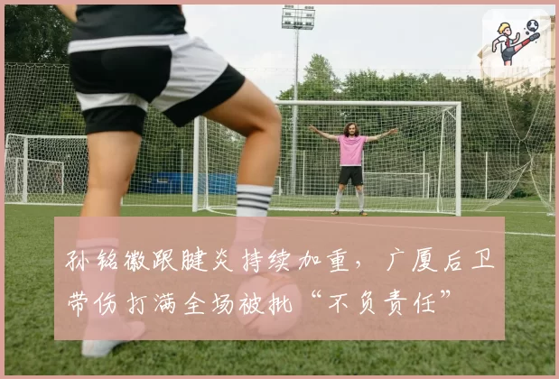 孙铭徽跟腱炎持续加重，广厦后卫带伤打满全场被批“不负责任”