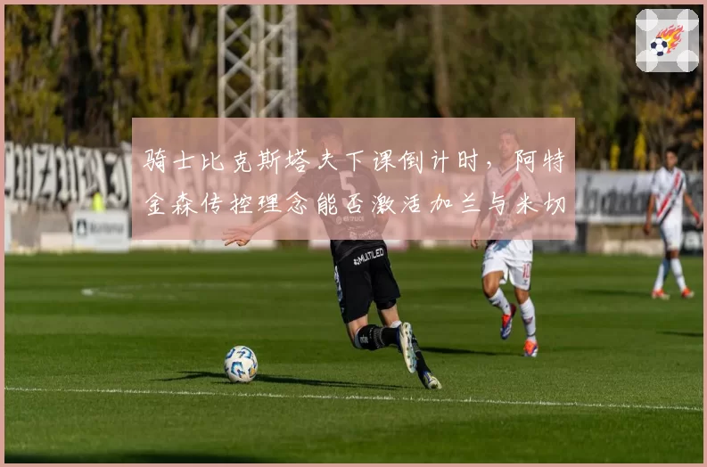 骑士比克斯塔夫下课倒计时,阿特金森传控理念能否激活加兰与米切尔共存