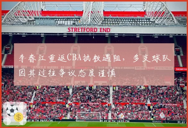 李春江重返CBA执教遇阻，多支球队因其过往争议态度谨慎