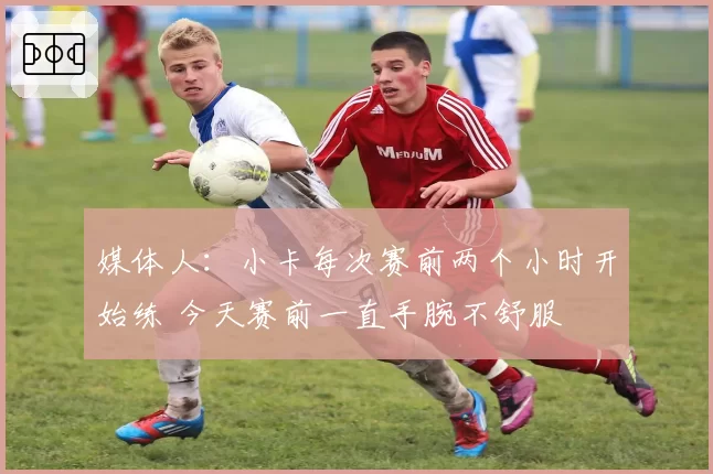 媒体人：小卡每次赛前两个小时开始练 今天赛前一直手腕不舒服