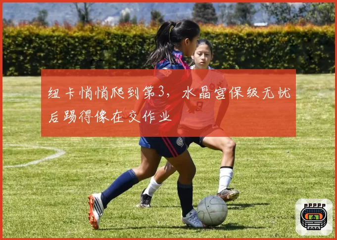 纽卡悄悄爬到第3,水晶宫保级无忧后踢得像在交作业