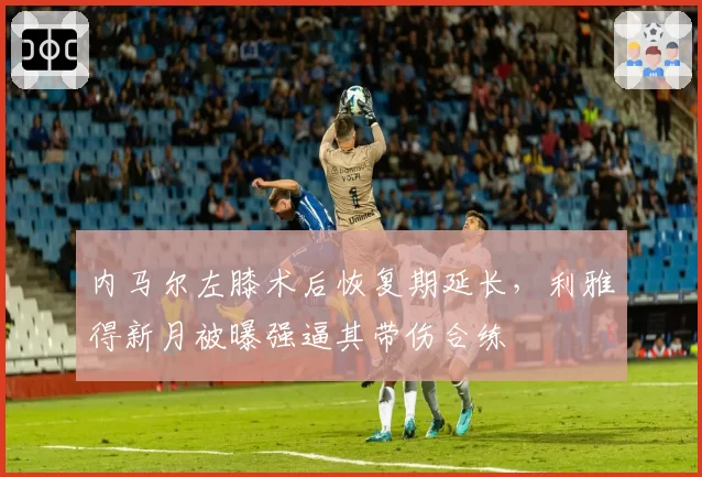 内马尔左膝术后恢复期延长,利雅得新月被曝强逼其带伤合练