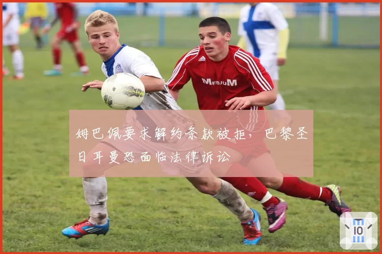 姆巴佩要求解约条款被拒，巴黎圣日耳曼恐面临法律诉讼
