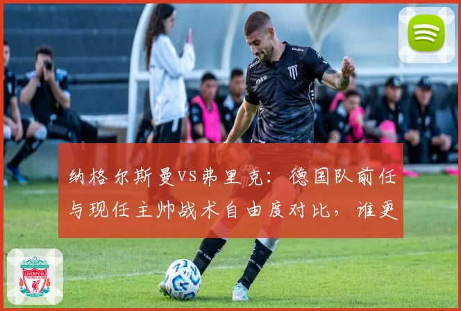 纳格尔斯曼vs弗里克:德国队前任与现任主帅战术自由度对比,谁更适应当代足球?