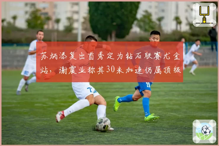 苏炳添复出首秀定为钻石联赛尤金站,谢震业称其30米加速仍属顶级
