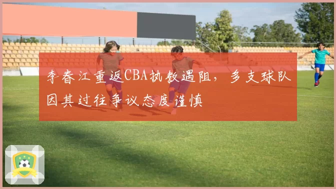 李春江重返CBA执教遇阻，多支球队因其过往争议态度谨慎