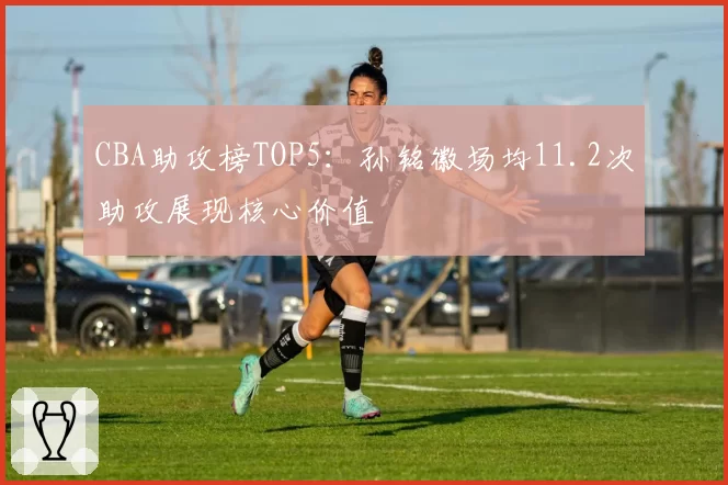 CBA助攻榜TOP5：孙铭徽场均11.2次助攻展现核心价值