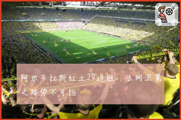 阿尔卡拉斯红土27连胜,法网卫冕之路势不可挡