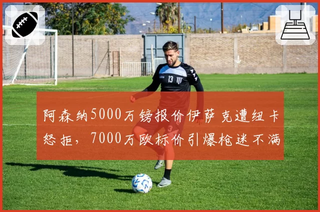 阿森纳5000万镑报价伊萨克遭纽卡怒拒,7000万欧标价引爆枪迷不满