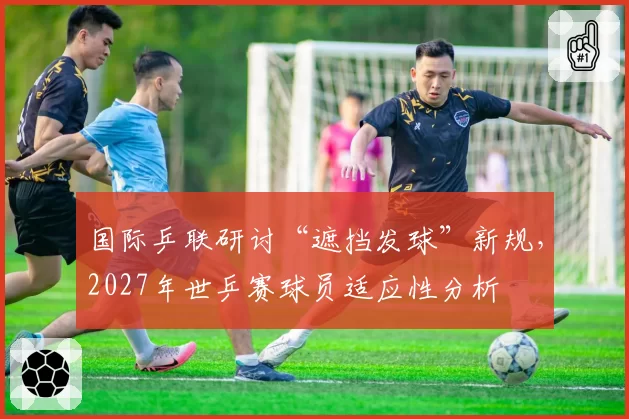 国际乒联研讨“遮挡发球”新规,2027年世乒赛球员适应性分析