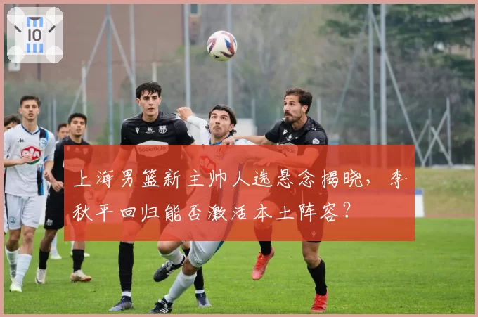 上海男篮新主帅人选悬念揭晓,李秋平回归能否激活本土阵容?