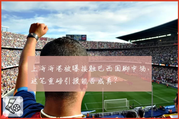 上海海港被曝接触巴西国脚中场，这笔重磅引援能否成真？