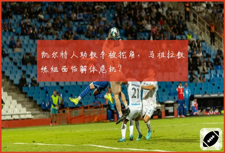 凯尔特人助教李被挖角,马祖拉教练组面临解体危机?