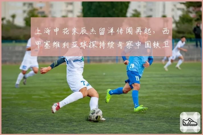 上海申花朱辰杰留洋传闻再起，西甲塞维利亚球探持续考察中国铁卫