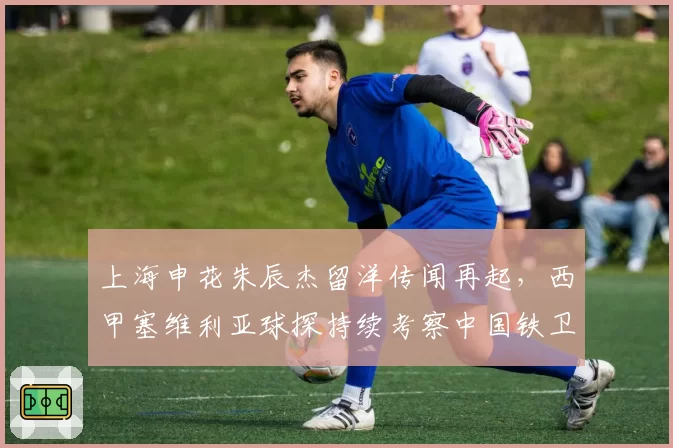 上海申花朱辰杰留洋传闻再起，西甲塞维利亚球探持续考察中国铁卫