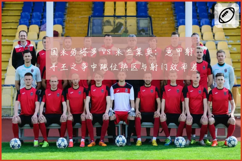 国米劳塔罗 vs 米兰莱奥：意甲射手王之争中跑位热区与射门效率差异