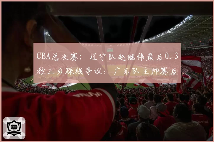 CBA总决赛：辽宁队赵继伟最后0.3秒三分踩线争议，广东队主帅赛后拒绝握手？